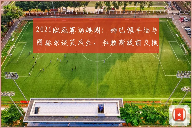 2026欧冠赛场趣闻：姆巴佩半场与图赫尔谈笑风生，和赖斯提前交换球衣引热议