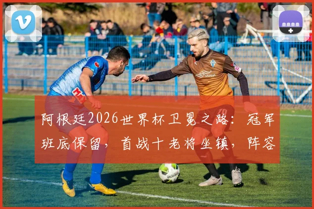 阿根廷2026世界杯卫冕之路:冠军班底保留,首战十老将坐镇,阵容延续性成双刃剑?