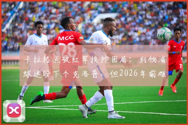 卡拉格点破红军换帅困局:利物浦球迷盼下个克洛普,但2026年前难再现奇迹