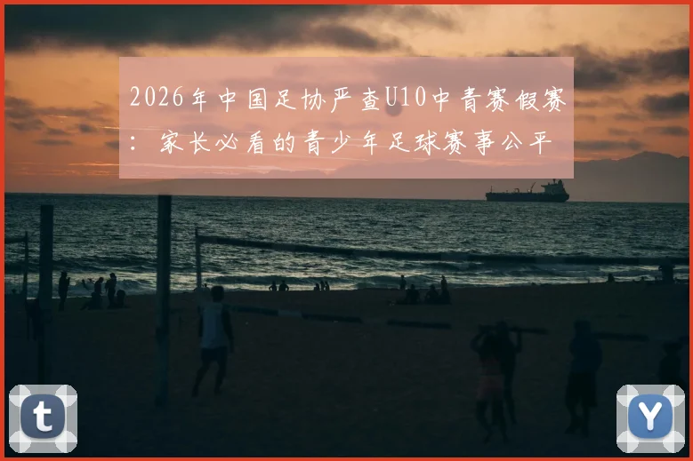 2026年中国足协严查U10中青赛假赛：家长必看的青少年足球赛事公平性指南与最新通报