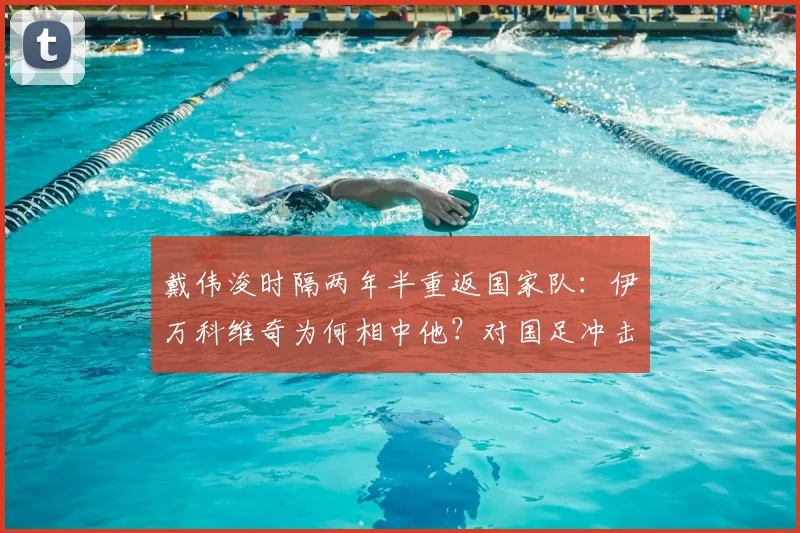 戴伟浚时隔两年半重返国家队:伊万科维奇为何相中他?对国足冲击2026世预赛有何影响