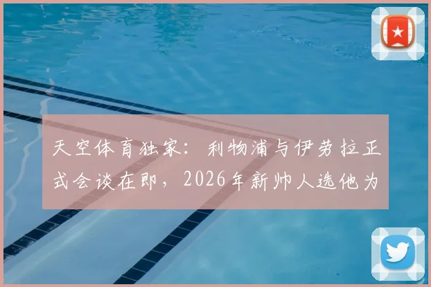 天空体育独家:利物浦与伊劳拉正式会谈在即,2026年新帅人选他为何领跑竞争者?