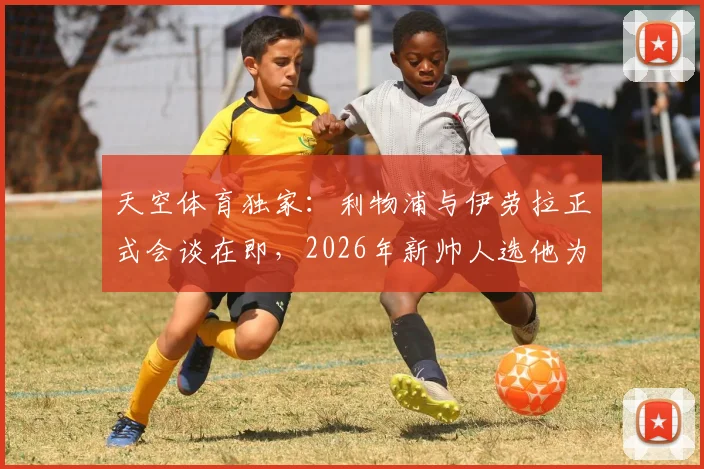 天空体育独家：利物浦与伊劳拉正式会谈在即，2026年新帅人选他为何领跑竞争者？