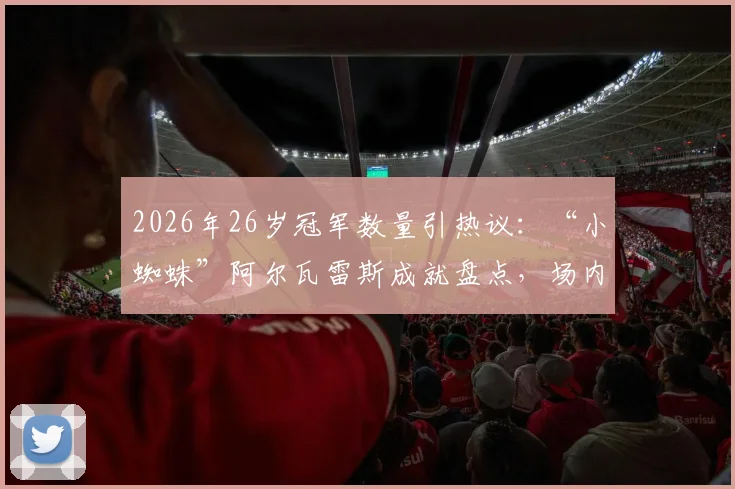 2026年26岁冠军数量引热议：“小蜘蛛”阿尔瓦雷斯成就盘点，场内外楷模梅西如何影响新一代