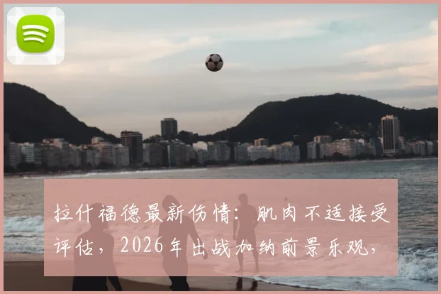 拉什福德最新伤情:肌肉不适接受评估,2026年出战加纳前景乐观,曼联队医给出关键判断