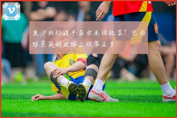 里沙利松追平菲尔米诺纪录！巴西球员英超进球上双第五季