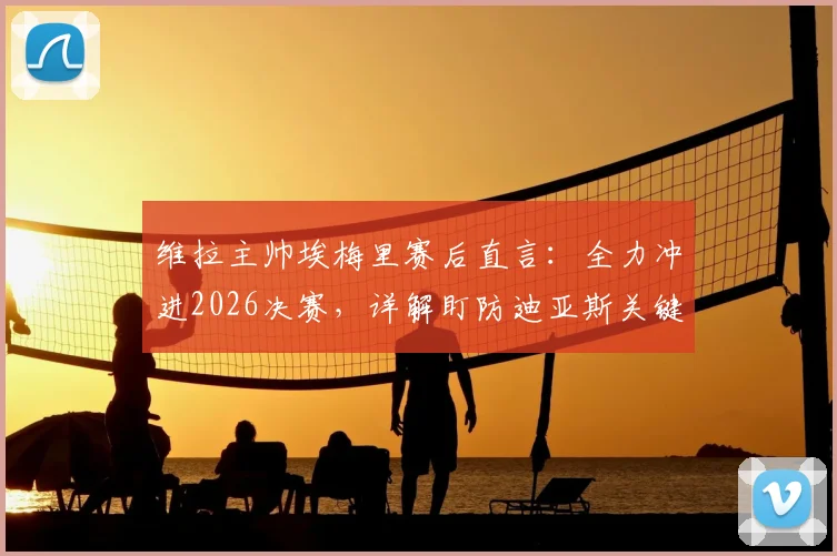维拉主帅埃梅里赛后直言：全力冲进2026决赛，详解盯防迪亚斯关键战术部署与球队备战策略