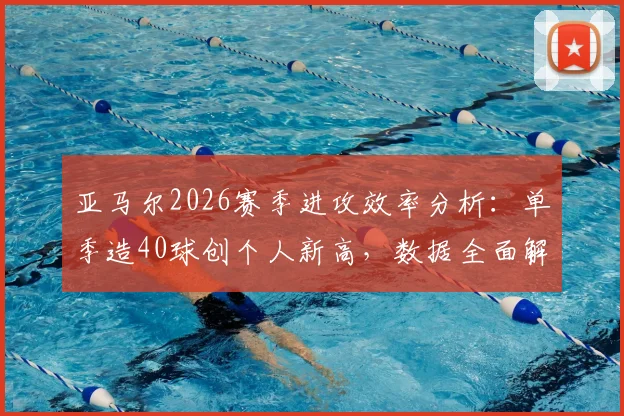 亚马尔2026赛季进攻效率分析：单季造40球创个人新高，数据全面解析球员表现