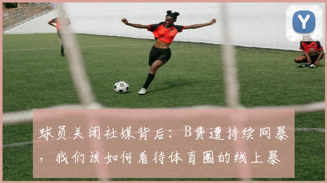 球员关闭社媒背后：B费遭持续网暴，我们该如何看待体育圈的线上暴力？