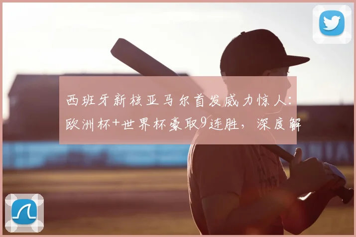 西班牙新核亚马尔首发威力惊人：欧洲杯+世界杯豪取9连胜，深度解析其对2026卫冕前景的关键影响