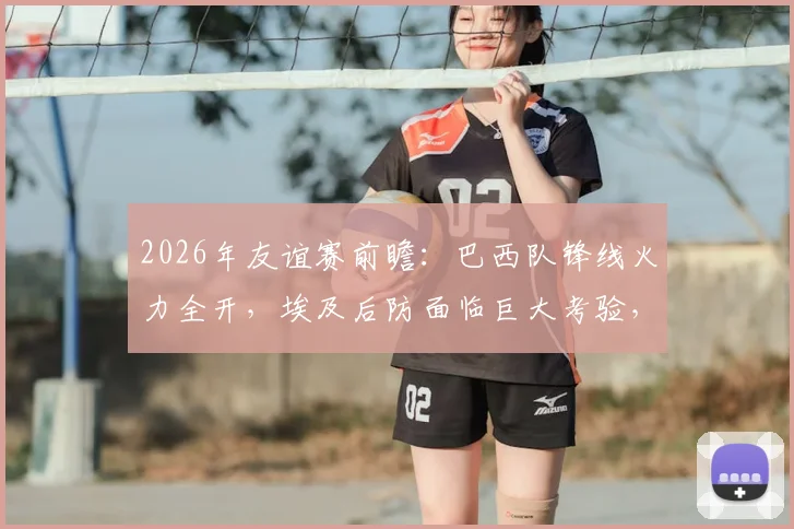 2026年友谊赛前瞻:巴西队锋线火力全开,埃及后防面临巨大考验,内马尔确认缺阵