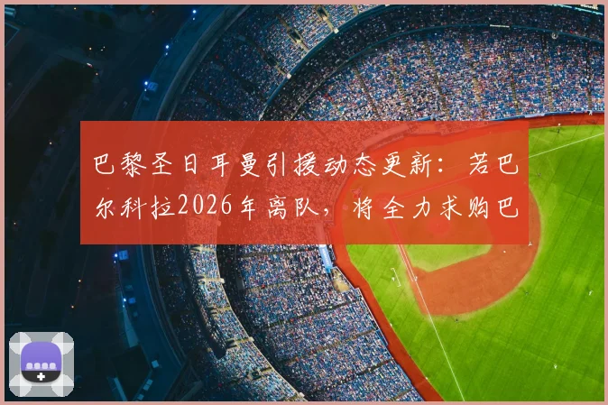 巴黎圣日耳曼引援动态更新：若巴尔科拉2026年离队，将全力求购巴萨前锋费兰·托雷斯
