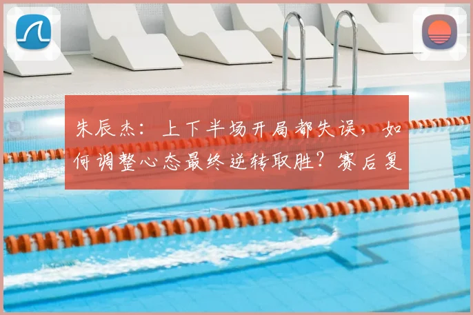 朱辰杰:上下半场开局都失误,如何调整心态最终逆转取胜?赛后复盘与比赛策略分析