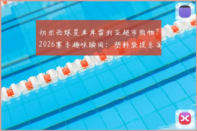 切尔西球星库库雷利亚超市购物?2026赛季趣味瞬间:塑料袋提乐高版大力神杯引爆球迷热议