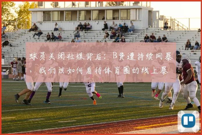 球员关闭社媒背后：B费遭持续网暴，我们该如何看待体育圈的线上暴力？