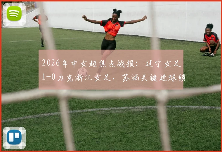 2026年中女超焦点战报:辽宁女足1-0力克浙江女足,苏涵关键进球锁定胜局,实时积分榜排名解析