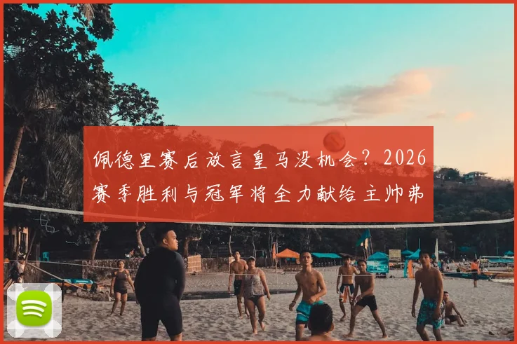 佩德里赛后放言皇马没机会？2026赛季胜利与冠军将全力献给主帅弗里克
