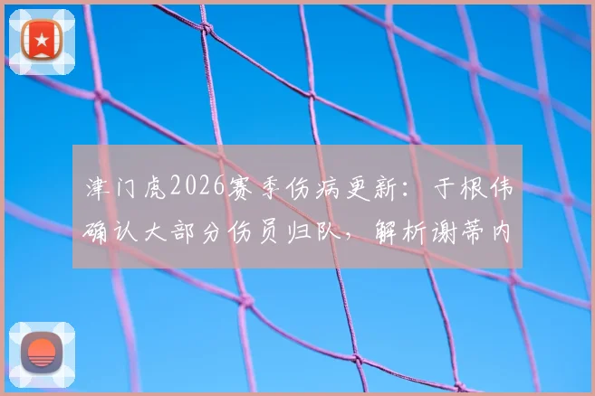 津门虎2026赛季伤病更新：于根伟确认大部分伤员归队，解析谢蒂内缺席原因及外援阵容影响