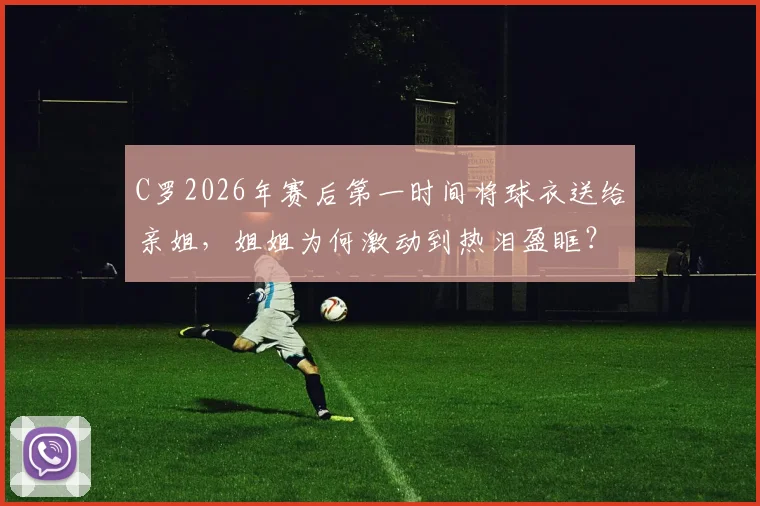 C罗2026年赛后第一时间将球衣送给亲姐，姐姐为何激动到热泪盈眶？背后细节曝光