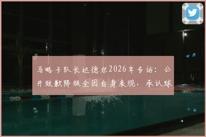 马略卡队长达德尔2026年专访：公开致歉降级全因自身表现，承认球队咎由自取，透露未来去向