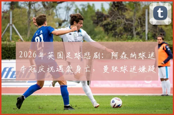 2026年英国足球悲剧：阿森纳球迷夺冠庆祝遇袭身亡，曼联球迷嫌疑人被捕，事件深度还原