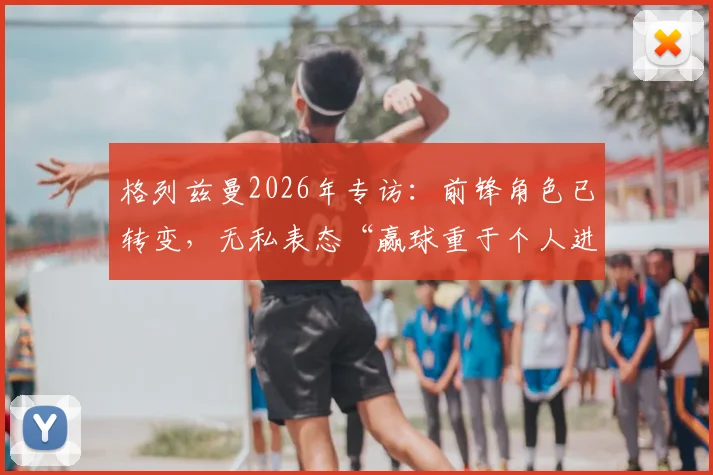 格列兹曼2026年专访：前锋角色已转变，无私表态“赢球重于个人进球”凸显团队领袖价值