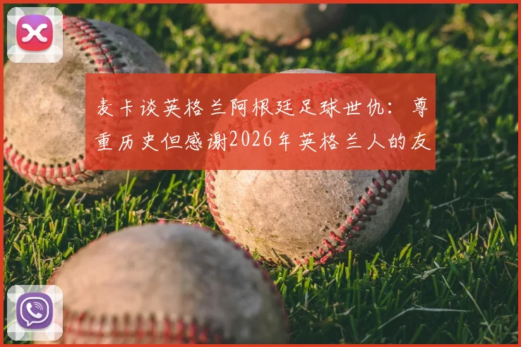 麦卡谈英格兰阿根廷足球世仇：尊重历史但感谢2026年英格兰人的友善对待
