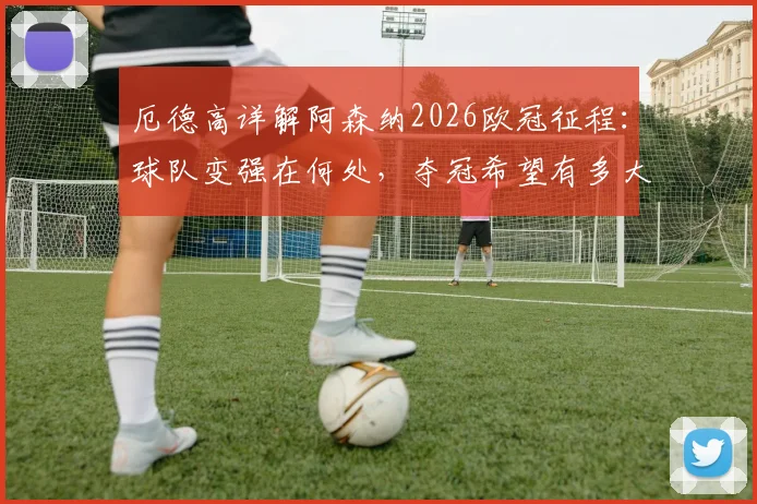 厄德高详解阿森纳2026欧冠征程：球队变强在何处，夺冠希望有多大？