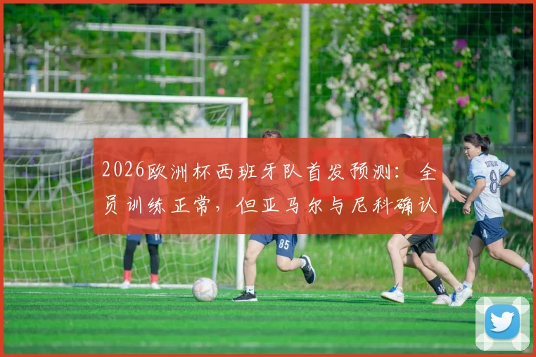 2026欧洲杯西班牙队首发预测：全员训练正常，但亚马尔与尼科确认无缘揭幕战首发，解析主帅用人考量