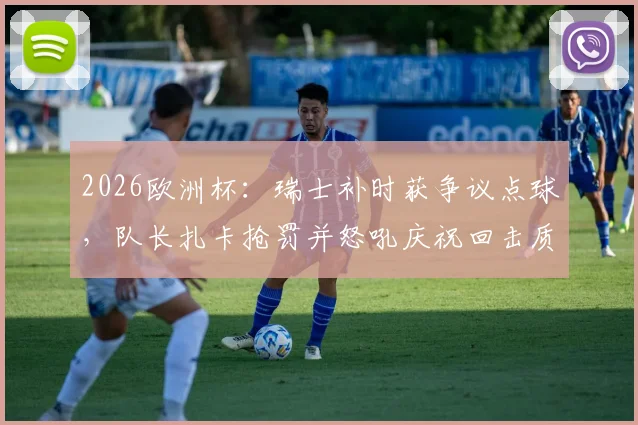 2026欧洲杯：瑞士补时获争议点球，队长扎卡抢罚并怒吼庆祝回击质疑，详解队内权责与舆论风波
