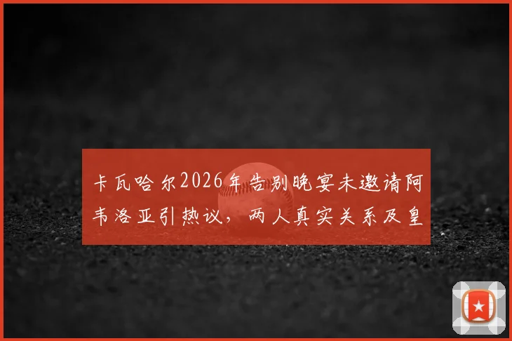 卡瓦哈尔2026年告别晚宴未邀请阿韦洛亚引热议，两人真实关系及皇马更衣室细节曝光