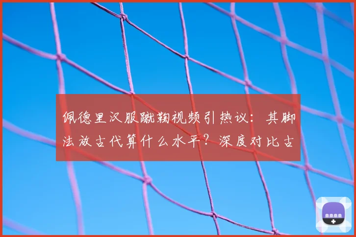 佩德里汉服蹴鞠视频引热议：其脚法放古代算什么水平？深度对比古今足球差异