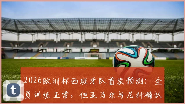 2026欧洲杯西班牙队首发预测:全员训练正常,但亚马尔与尼科确认无缘揭幕战首发,解析主帅用人考量