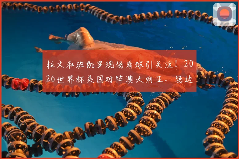 拉文和班凯罗现场看球引关注！2026世界杯美国对阵澳大利亚，场边球星观战细节全解析，附现场照片视频