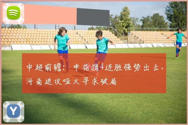 中超前瞻:申花携4连胜强势出击,河南进攻哑火寻求破局