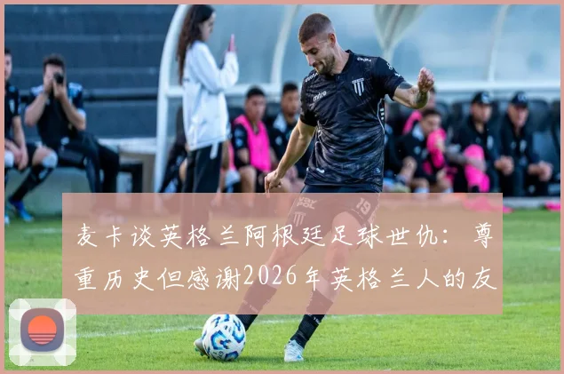 麦卡谈英格兰阿根廷足球世仇:尊重历史但感谢2026年英格兰人的友善对待