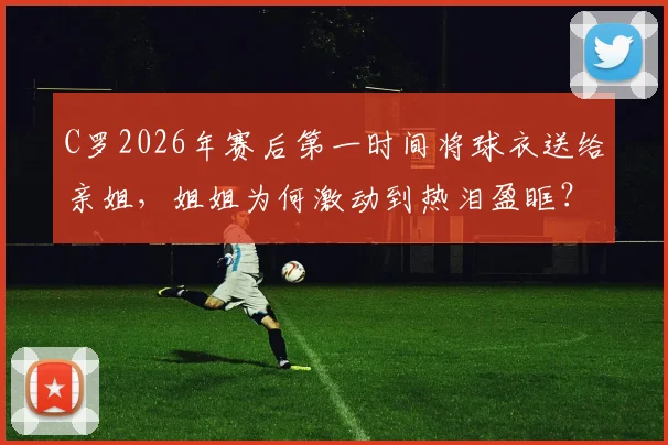 C罗2026年赛后第一时间将球衣送给亲姐,姐姐为何激动到热泪盈眶?背后细节曝光