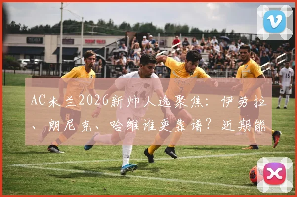 AC米兰2026新帅人选聚焦：伊劳拉、朗尼克、哈维谁更靠谱？近期能否敲定引关注