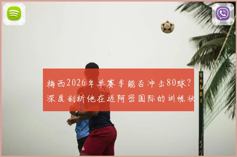 梅西2026年单赛季能否冲击80球?深度剖析他在迈阿密国际的训练状态与美职联进球纪录挑战