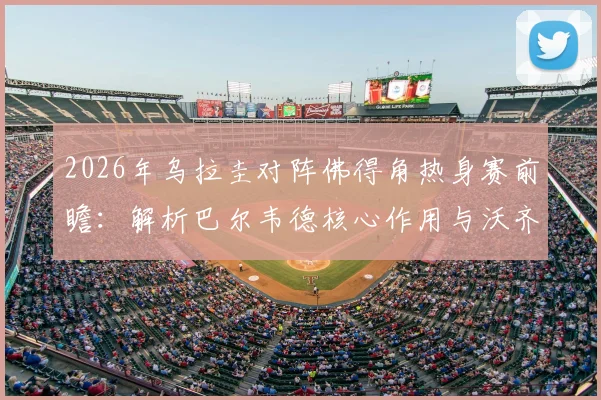 2026年乌拉圭对阵佛得角热身赛前瞻：解析巴尔韦德核心作用与沃齐尼亚关键看点，附双方历史交锋记录
