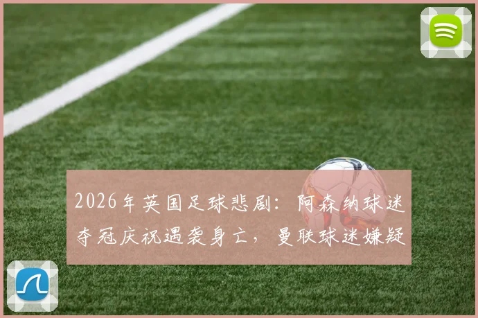 2026年英国足球悲剧:阿森纳球迷夺冠庆祝遇袭身亡,曼联球迷嫌疑人被捕,事件深度还原