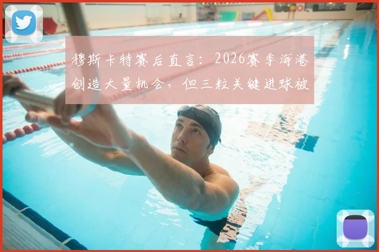 穆斯卡特赛后直言：2026赛季海港创造大量机会，但三粒关键进球被判无效引发热议，战术与判罚成焦点