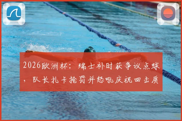 2026欧洲杯:瑞士补时获争议点球,队长扎卡抢罚并怒吼庆祝回击质疑,详解队内权责与舆论风波