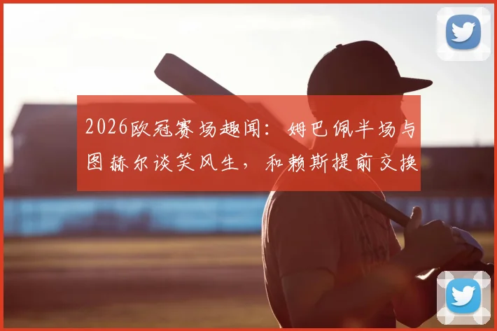 2026欧冠赛场趣闻:姆巴佩半场与图赫尔谈笑风生,和赖斯提前交换球衣引热议
