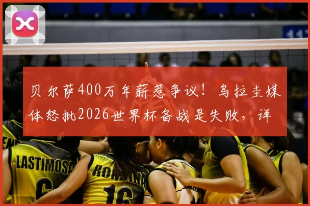 贝尔萨400万年薪惹争议！乌拉圭媒体怒批2026世界杯备战是失败，详细解读其执教价值与南美区前景