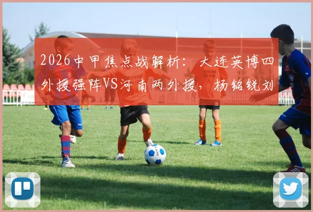 2026中甲焦点战解析：大连英博四外援强阵VS河南两外援，杨铭锐刘易鑫关键对位看点