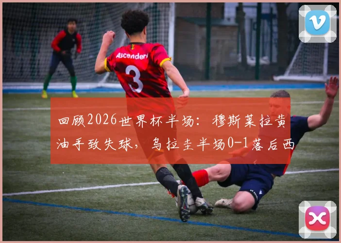 回顾2026世界杯半场：穆斯莱拉黄油手致失球，乌拉圭半场0-1落后西班牙
