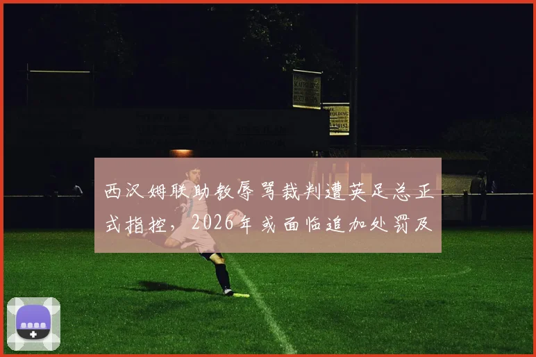 西汉姆联助教辱骂裁判遭英足总正式指控,2026年或面临追加处罚及停赛