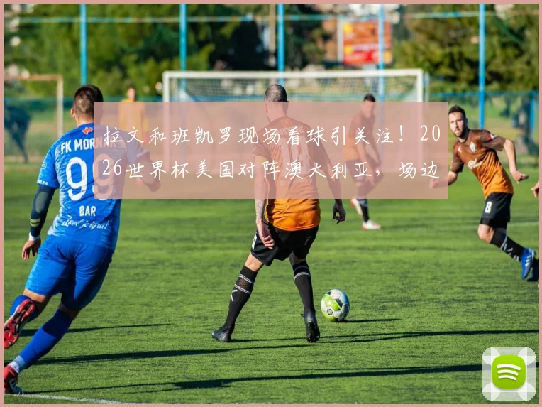 拉文和班凯罗现场看球引关注!2026世界杯美国对阵澳大利亚,场边球星观战细节全解析,附现场照片视频