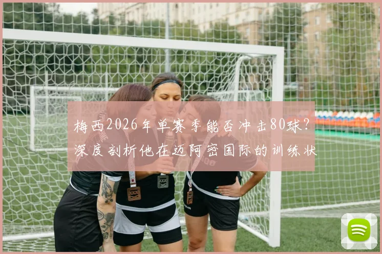梅西2026年单赛季能否冲击80球？深度剖析他在迈阿密国际的训练状态与美职联进球纪录挑战
